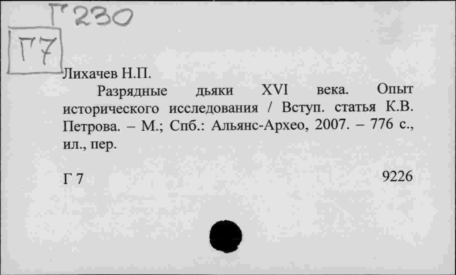 ﻿_Г2го
V7
-Лихачев Н.П.
Разрядные дьяки XVI века. Опыт исторического исследования / Вступ, статья К.В. Петрова. - М.; Спб.: Альянс-Архео, 2007. - 776 с., ил., пер.
Г7
9226